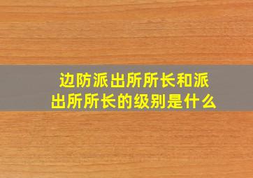 边防派出所所长和派出所所长的级别是什么