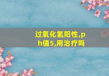 过氧化氢阳性,ph值5,用治疗吗