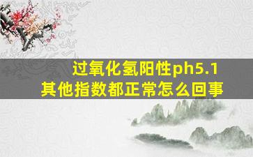 过氧化氢阳性ph5.1其他指数都正常怎么回事