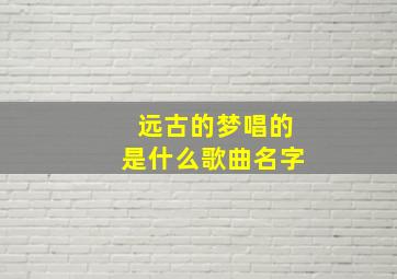 远古的梦唱的是什么歌曲名字