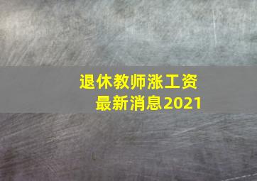 退休教师涨工资最新消息2021