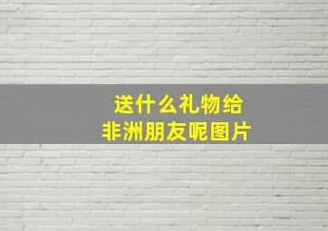 送什么礼物给非洲朋友呢图片