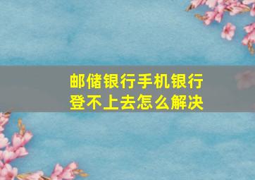 邮储银行手机银行登不上去怎么解决