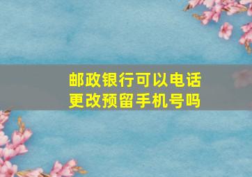 邮政银行可以电话更改预留手机号吗