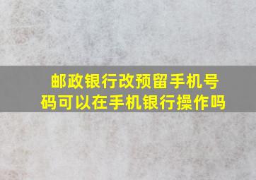 邮政银行改预留手机号码可以在手机银行操作吗