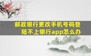 邮政银行更改手机号码登陆不上银行app怎么办