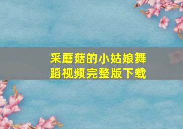 采蘑菇的小姑娘舞蹈视频完整版下载