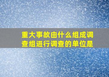 重大事故由什么组成调查组进行调查的单位是