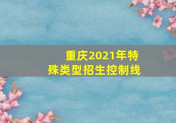 重庆2021年特殊类型招生控制线