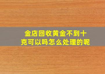 金店回收黄金不到十克可以吗怎么处理的呢