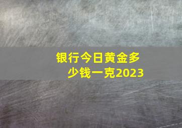 银行今日黄金多少钱一克2023