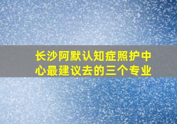 长沙阿默认知症照护中心最建议去的三个专业