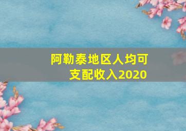 阿勒泰地区人均可支配收入2020