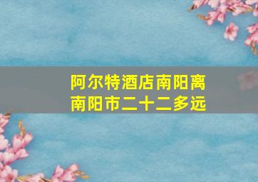 阿尔特酒店南阳离南阳市二十二多远