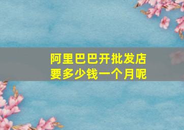 阿里巴巴开批发店要多少钱一个月呢