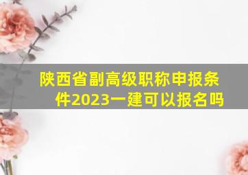 陕西省副高级职称申报条件2023一建可以报名吗