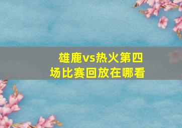 雄鹿vs热火第四场比赛回放在哪看