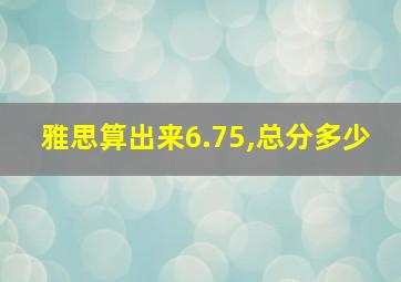 雅思算出来6.75,总分多少