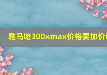 雅马哈300xmax价格要加价吗