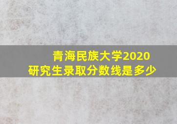 青海民族大学2020研究生录取分数线是多少