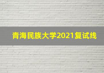 青海民族大学2021复试线