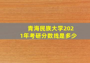 青海民族大学2021年考研分数线是多少