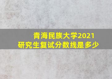 青海民族大学2021研究生复试分数线是多少