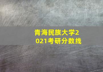 青海民族大学2021考研分数线