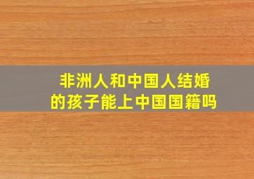 非洲人和中国人结婚的孩子能上中国国籍吗