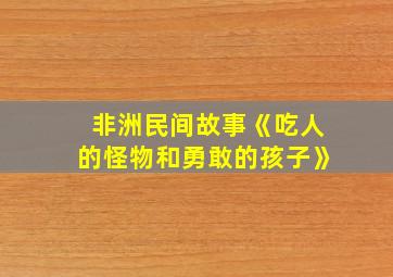 非洲民间故事《吃人的怪物和勇敢的孩子》