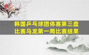 韩国乒乓球团体赛第三盘比赛马龙第一局比赛结果