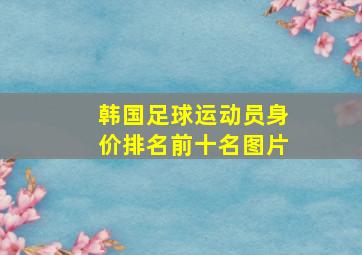 韩国足球运动员身价排名前十名图片