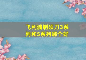 飞利浦剃须刀3系列和5系列哪个好