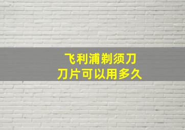 飞利浦剃须刀刀片可以用多久