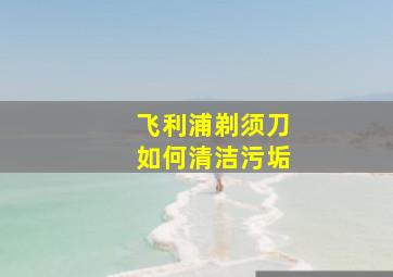 飞利浦剃须刀如何清洁污垢