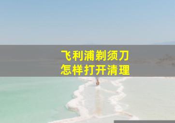 飞利浦剃须刀怎样打开清理