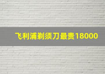 飞利浦剃须刀最贵18000