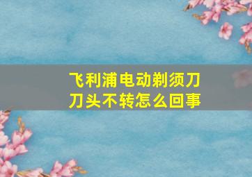 飞利浦电动剃须刀刀头不转怎么回事