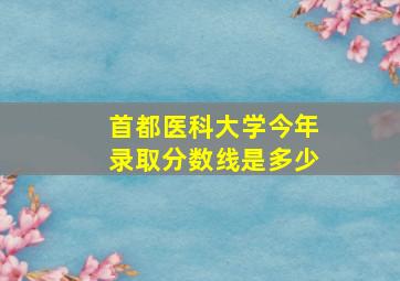 首都医科大学今年录取分数线是多少