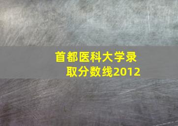 首都医科大学录取分数线2012