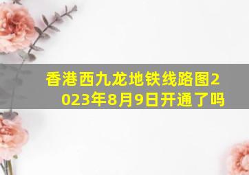 香港西九龙地铁线路图2023年8月9日开通了吗