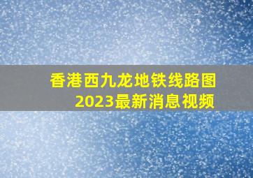 香港西九龙地铁线路图2023最新消息视频