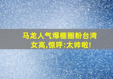 马龙人气爆棚圈粉台湾女高,惊呼:太帅啦!