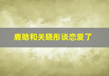 鹿晗和关晓彤谈恋爱了