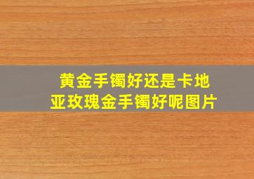 黄金手镯好还是卡地亚玫瑰金手镯好呢图片