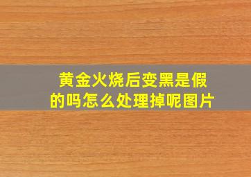 黄金火烧后变黑是假的吗怎么处理掉呢图片