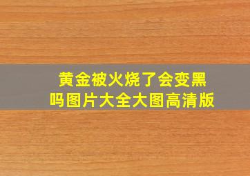 黄金被火烧了会变黑吗图片大全大图高清版