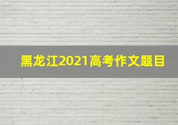 黑龙江2021高考作文题目