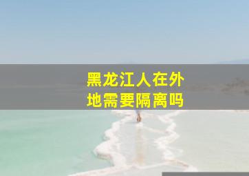 黑龙江人在外地需要隔离吗