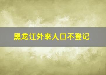 黑龙江外来人口不登记